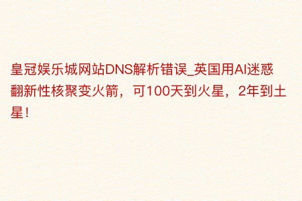 皇冠娱乐城网站DNS解析错误_英国用AI迷惑翻新性核聚变火箭，可100天到火星，2年到土星！