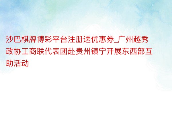 沙巴棋牌博彩平台注册送优惠券_广州越秀政协工商联代表团赴贵州镇宁开展东西部互助活动