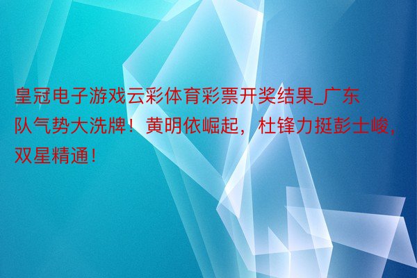 皇冠电子游戏云彩体育彩票开奖结果_广东队气势大洗牌！黄明依崛起，杜锋力挺彭士峻，双星精通！