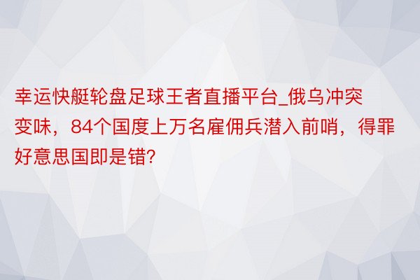 幸运快艇轮盘足球王者直播平台_俄乌冲突变味，84个国度上万名雇佣兵潜入前哨，得罪好意思国即是错？