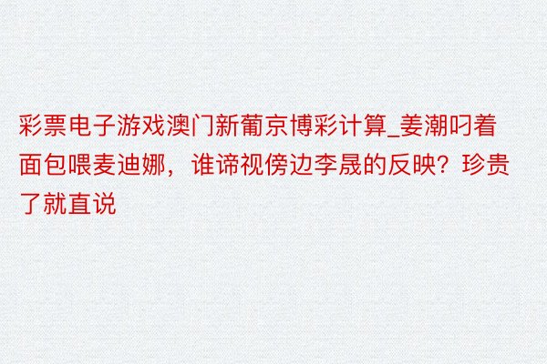 彩票电子游戏澳门新葡京博彩计算_姜潮叼着面包喂麦迪娜，谁谛视傍边李晟的反映？珍贵了就直说