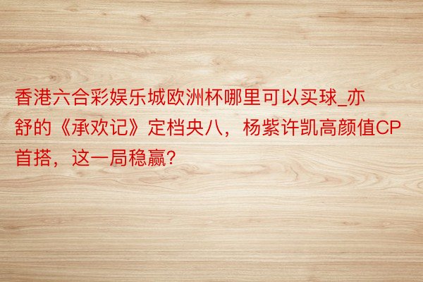 香港六合彩娱乐城欧洲杯哪里可以买球_亦舒的《承欢记》定档央八，杨紫许凯高颜值CP首搭，这一局稳赢？