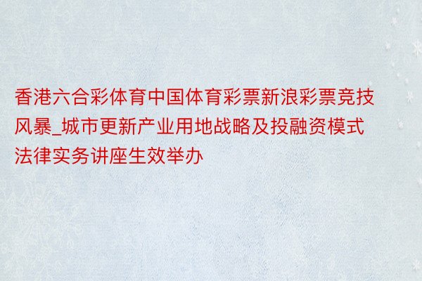 香港六合彩体育中国体育彩票新浪彩票竞技风暴_城市更新产业用地战略及投融资模式法律实务讲座生效举办