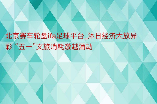 北京赛车轮盘ifa足球平台_沐日经济大放异彩 “五一”文旅消耗激越涌动