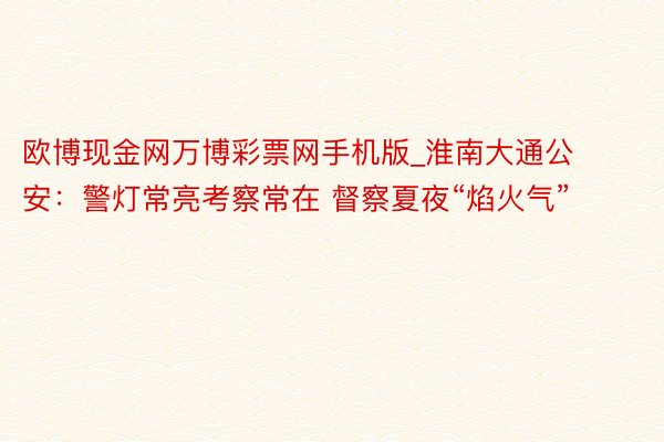 欧博现金网万博彩票网手机版_淮南大通公安：警灯常亮考察常在 督察夏夜“焰火气”