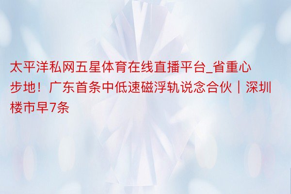 太平洋私网五星体育在线直播平台_省重心步地！广东首条中低速磁浮轨说念合伙｜深圳楼市早7条