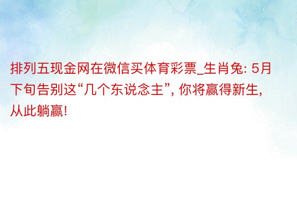 排列五现金网在微信买体育彩票_生肖兔: 5月下旬告别这“几个东说念主”, 你将赢得新生, 从此躺赢!