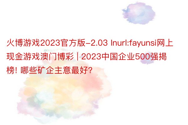 火博游戏2023官方版-2.03 Inurl:fayunsi网上现金游戏澳门博彩 | 2023中国企业500强揭榜! 哪些矿企主意最好?