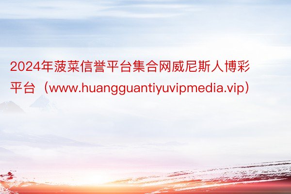 2024年菠菜信誉平台集合网威尼斯人博彩平台（www.huangguantiyuvipmedia.vip）