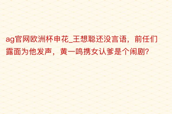 ag官网欧洲杯申花_王想聪还没言语，前任们露面为他发声，黄一鸣携女认爹是个闹剧？