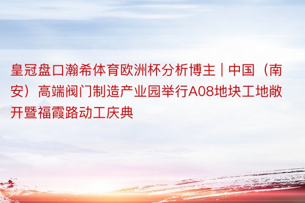 皇冠盘口瀚希体育欧洲杯分析博主 | 中国（南安）高端阀门制造产业园举行A08地块工地敞开暨福霞路动工庆典