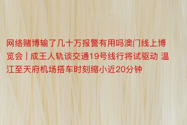 网络赌博输了几十万报警有用吗澳门线上博览会 | 成王人轨谈交通19号线行将试驱动 温江至天府机场搭车时刻缩小近20分钟