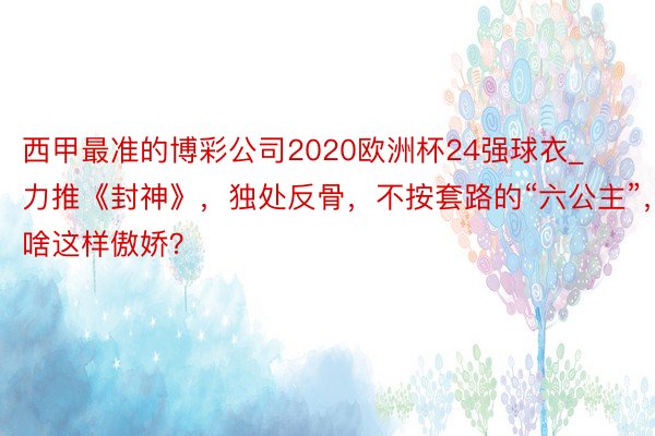 西甲最准的博彩公司2020欧洲杯24强球衣_力推《封神》，独处反骨，不按套路的“六公主”，为啥这样傲娇？