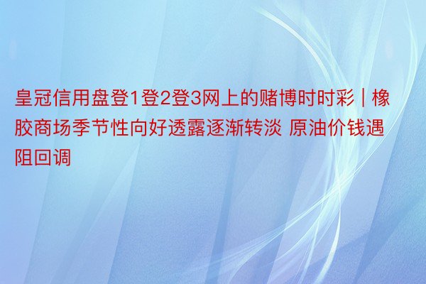 皇冠信用盘登1登2登3网上的赌博时时彩 | 橡胶商场季节性向好透露逐渐转淡 原油价钱遇阻回调