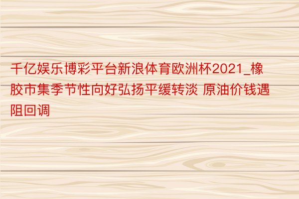 千亿娱乐博彩平台新浪体育欧洲杯2021_橡胶市集季节性向好弘扬平缓转淡 原油价钱遇阻回调