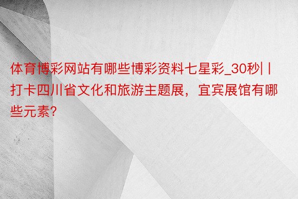 体育博彩网站有哪些博彩资料七星彩_30秒|丨打卡四川省文化和旅游主题展，宜宾展馆有哪些元素？