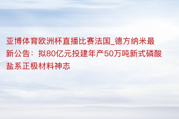 亚博体育欧洲杯直播比赛法国_德方纳米最新公告:拟80亿元投建年产50万吨新式磷酸盐系正极材料神志